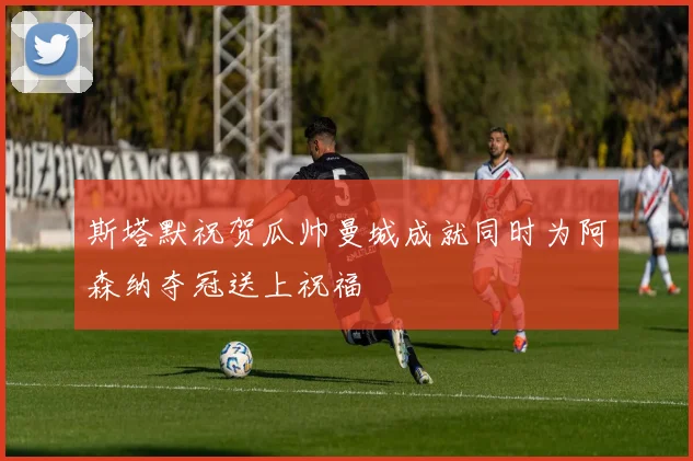 斯塔默祝贺瓜帅曼城成就同时为阿森纳夺冠送上祝福