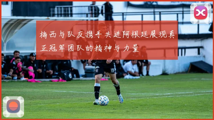 梅西与队友携手共进阿根廷展现真正冠军团队的精神与力量
