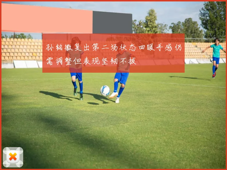 孙铭徽复出第二场状态回暖手感仍需调整但表现坚韧不拔