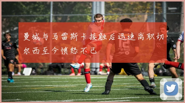 曼城与马雷斯卡接触后迅速离职切尔西至今愤怒不已