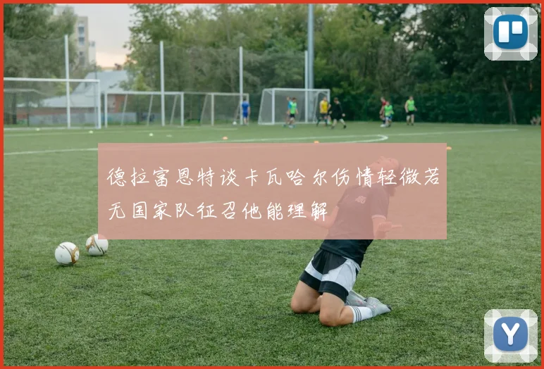 德拉富恩特谈卡瓦哈尔伤情轻微若无国家队征召他能理解
