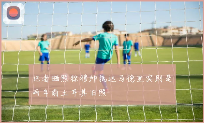 记者晒照称穆帅抵达马德里实则是两年前土耳其旧照
