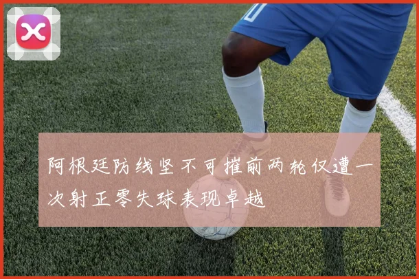 阿根廷防线坚不可摧前两轮仅遭一次射正零失球表现卓越