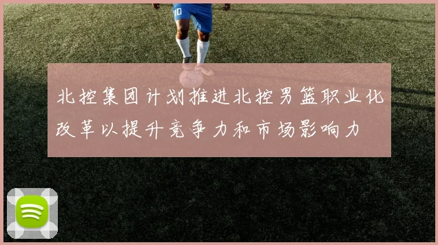 北控集团计划推进北控男篮职业化改革以提升竞争力和市场影响力