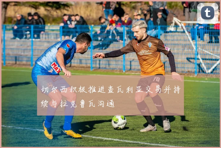 切尔西积极推进查瓦利亚交易并持续与拉克鲁瓦沟通