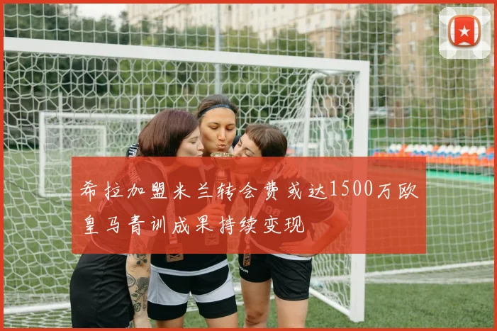希拉加盟米兰转会费或达1500万欧皇马青训成果持续变现