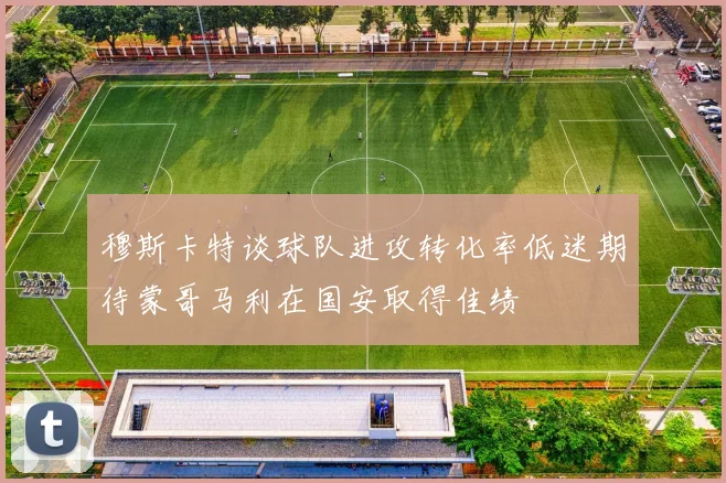 穆斯卡特谈球队进攻转化率低迷期待蒙哥马利在国安取得佳绩