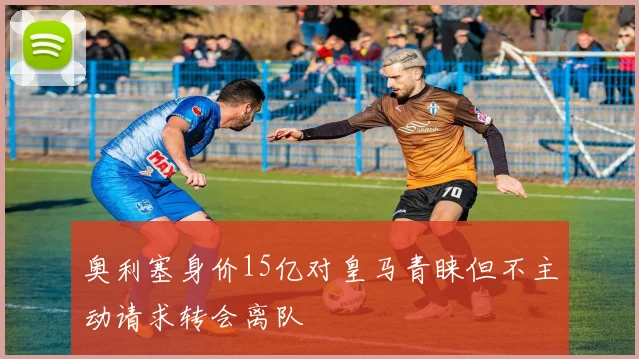 奥利塞身价15亿对皇马青睐但不主动请求转会离队