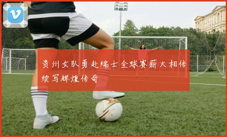 贵州女队勇赴瑞士全球赛薪火相传续写辉煌传奇